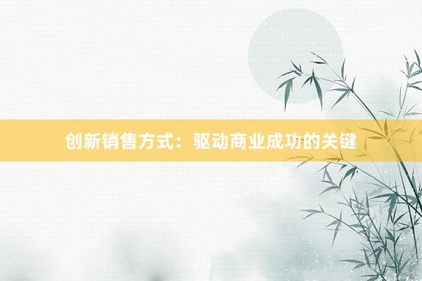 创新销售方式：驱动商业成功的关键